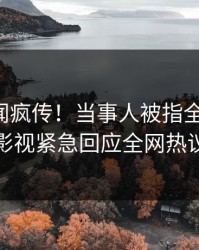 昨晚秘闻疯传！当事人被指全网炸裂，人人影视紧急回应全网热议不断