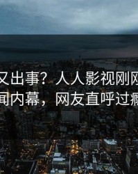 当事人又出事？人人影视刚刚曝出秘闻内幕，网友直呼过瘾