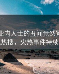 围观！业内人士的丑闻竟然登上人人影视热搜，火热事件持续发酵