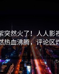 清晨花絮突然火了！人人影视当事人居然热血沸腾，评论区炸裂