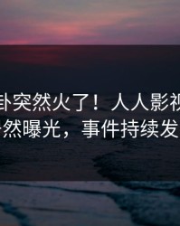 今晚八卦突然火了！人人影视当事人居然曝光，事件持续发酵