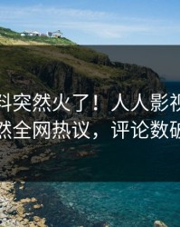 本周爆料突然火了！人人影视当事人居然全网热议，评论数破万