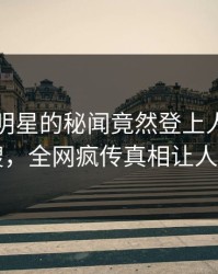 曝光！明星的秘闻竟然登上人人影视热搜，全网疯传真相让人瞠目