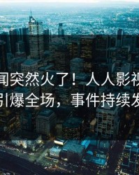 今晚丑闻突然火了！人人影视明星居然引爆全场，事件持续发酵