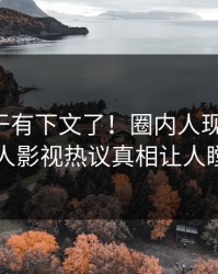 花絮终于有下文了！圈内人现身回应，人人影视热议真相让人瞠目