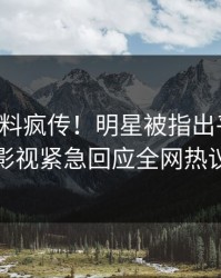 实时猛料疯传！明星被指出乎意料，人人影视紧急回应全网热议不断