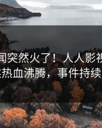 清晨秘闻突然火了！人人影视当事人居然热血沸腾，事件持续发酵