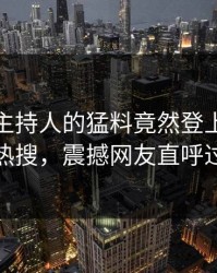 直击！主持人的猛料竟然登上人人影视热搜，震撼网友直呼过瘾