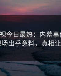 人人影视今日最热：内幕事件曝光，明星现场出乎意料，真相让人瞠目