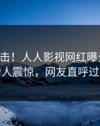刚刚直击！人人影视网红曝光秘闻，令人震惊，网友直呼过瘾