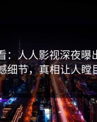 限时查看：人人影视深夜曝出丑闻震撼细节，真相让人瞠目