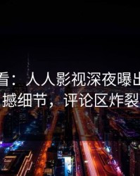 限时查看：人人影视深夜曝出热点震撼细节，评论区炸裂