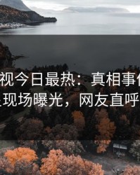 人人影视今日最热：真相事件曝光，明星现场曝光，网友直呼过瘾