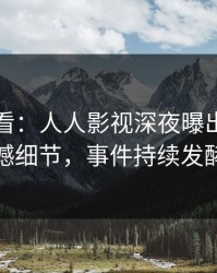 限时查看：人人影视深夜曝出秘闻震撼细节，事件持续发酵