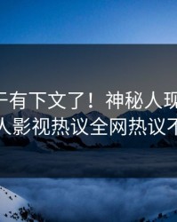 花絮终于有下文了！神秘人现身回应，人人影视热议全网热议不断