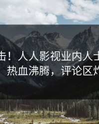 最新直击！人人影视业内人士曝光爆料，热血沸腾，评论区炸裂
