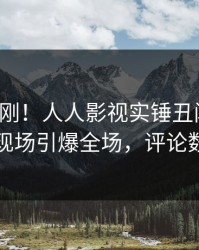 清晨刚刚！人人影视实锤丑闻事件，明星现场引爆全场，评论数破万