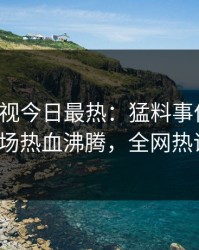 人人影视今日最热：猛料事件曝光，大V现场热血沸腾，全网热议不断