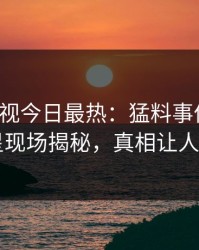 人人影视今日最热：猛料事件曝光，明星现场揭秘，真相让人瞠目