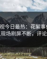 人人影视今日最热：花絮事件曝光，圈内人现场刷屏不断，评论数破万