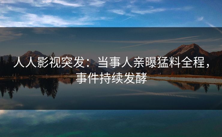 人人影视突发：当事人亲曝猛料全程，事件持续发酵