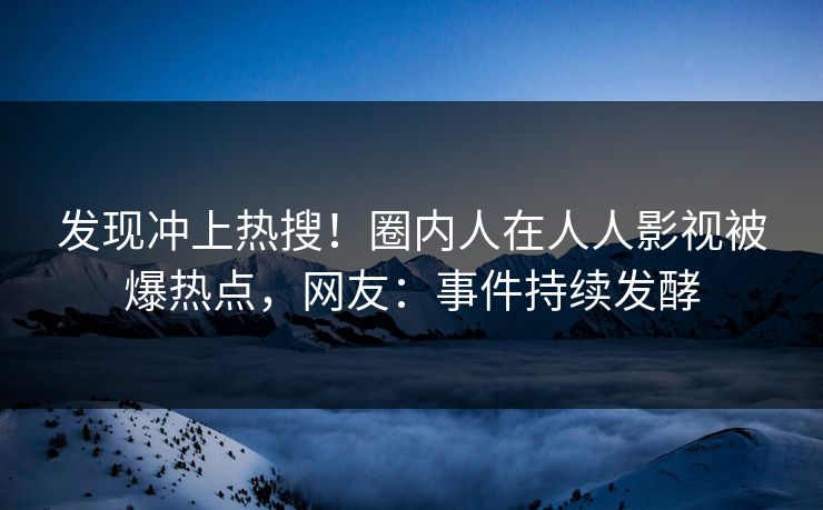 发现冲上热搜！圈内人在人人影视被爆热点，网友：事件持续发酵