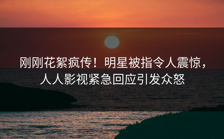 刚刚花絮疯传！明星被指令人震惊，人人影视紧急回应引发众怒