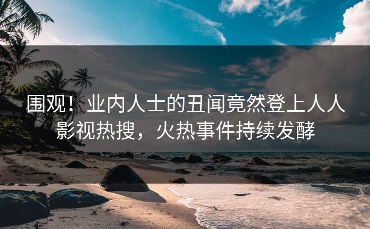 围观！业内人士的丑闻竟然登上人人影视热搜，火热事件持续发酵