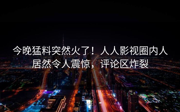 今晚猛料突然火了！人人影视圈内人居然令人震惊，评论区炸裂