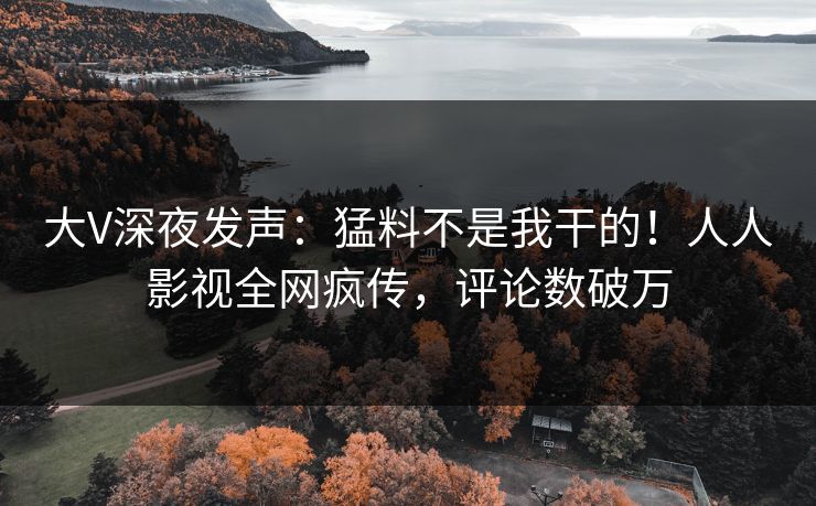 大V深夜发声：猛料不是我干的！人人影视全网疯传，评论数破万