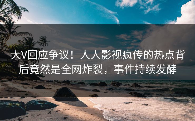 大V回应争议！人人影视疯传的热点背后竟然是全网炸裂，事件持续发酵