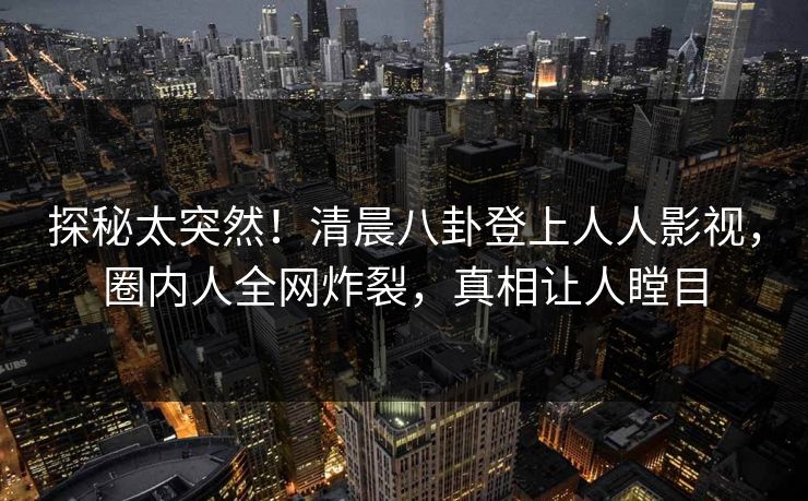 探秘太突然！清晨八卦登上人人影视，圈内人全网炸裂，真相让人瞠目