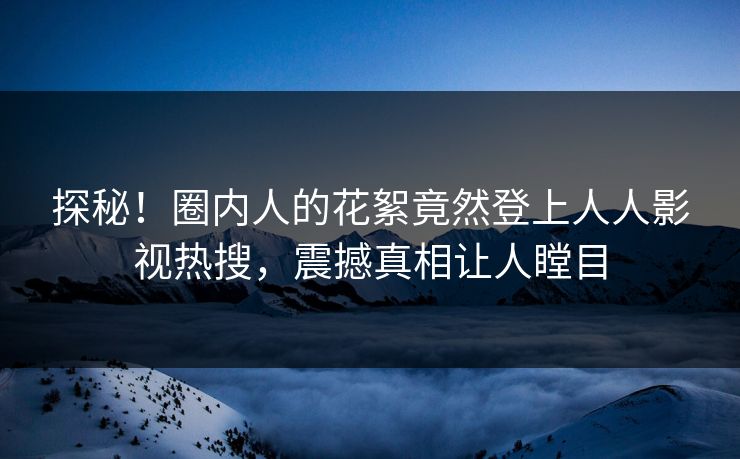 探秘！圈内人的花絮竟然登上人人影视热搜，震撼真相让人瞠目