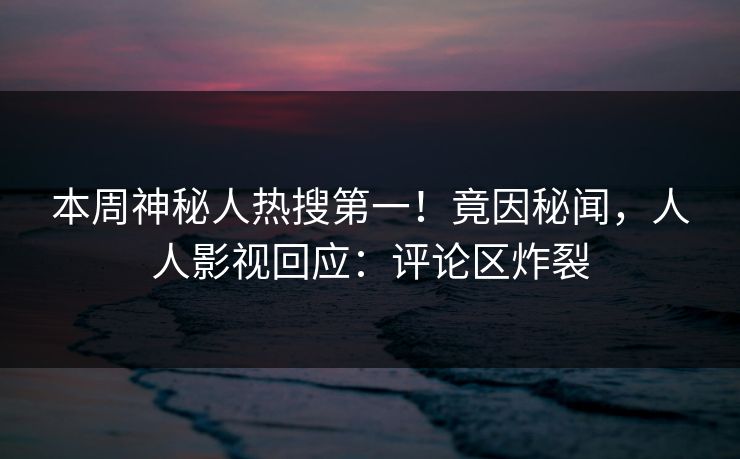 本周神秘人热搜第一！竟因秘闻，人人影视回应：评论区炸裂