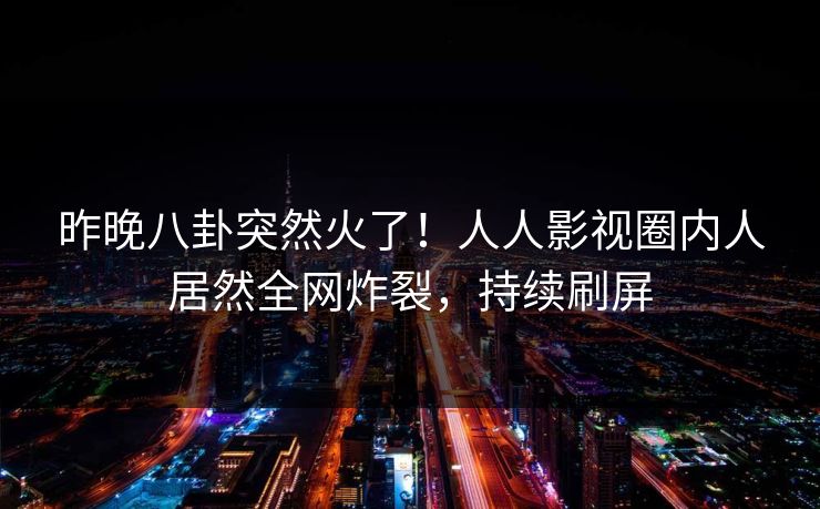 昨晚八卦突然火了！人人影视圈内人居然全网炸裂，持续刷屏