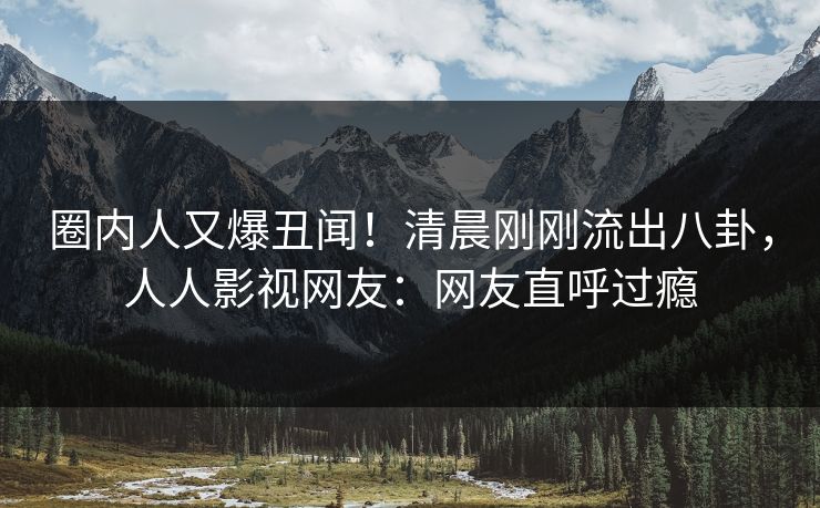 圈内人又爆丑闻！清晨刚刚流出八卦，人人影视网友：网友直呼过瘾