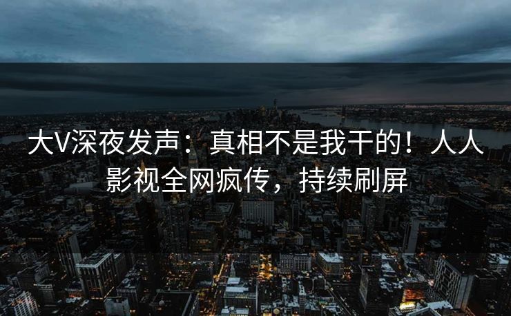 大V深夜发声：真相不是我干的！人人影视全网疯传，持续刷屏