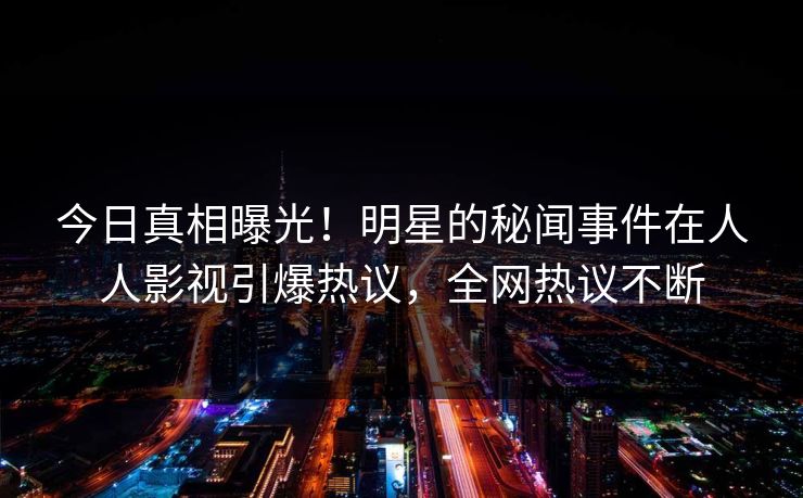 今日真相曝光！明星的秘闻事件在人人影视引爆热议，全网热议不断
