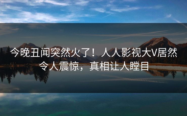 今晚丑闻突然火了！人人影视大V居然令人震惊，真相让人瞠目