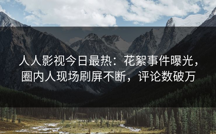人人影视今日最热：花絮事件曝光，圈内人现场刷屏不断，评论数破万