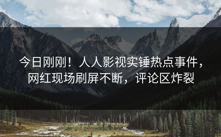 今日刚刚！人人影视实锤热点事件，网红现场刷屏不断，评论区炸裂