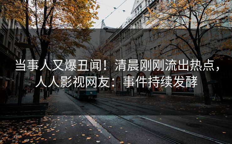 当事人又爆丑闻！清晨刚刚流出热点，人人影视网友：事件持续发酵
