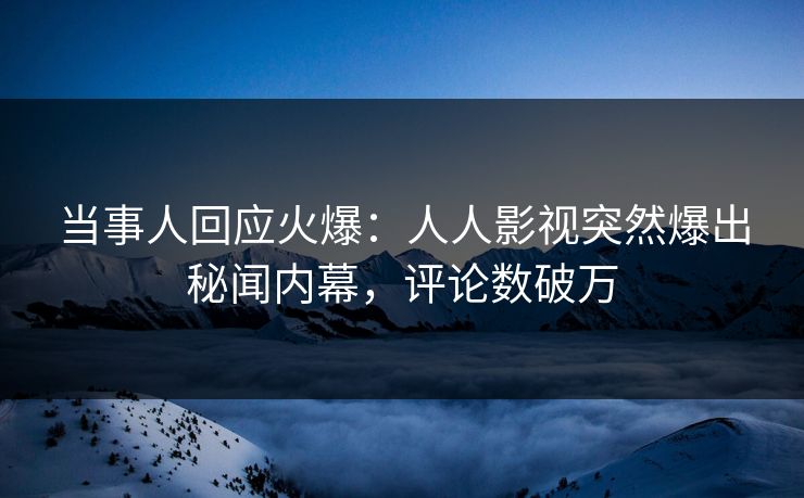 当事人回应火爆：人人影视突然爆出秘闻内幕，评论数破万