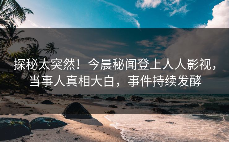 探秘太突然！今晨秘闻登上人人影视，当事人真相大白，事件持续发酵