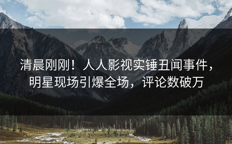清晨刚刚！人人影视实锤丑闻事件，明星现场引爆全场，评论数破万