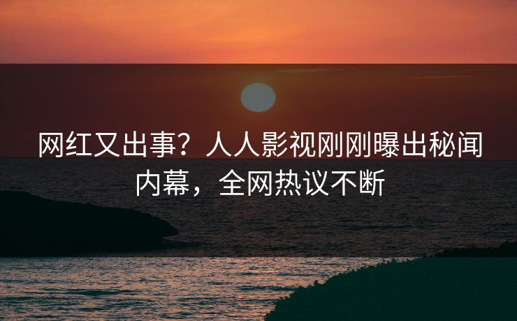 网红又出事？人人影视刚刚曝出秘闻内幕，全网热议不断
