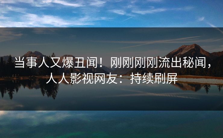 当事人又爆丑闻！刚刚刚刚流出秘闻，人人影视网友：持续刷屏