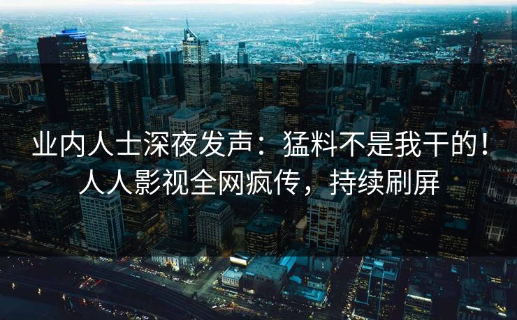 业内人士深夜发声：猛料不是我干的！人人影视全网疯传，持续刷屏