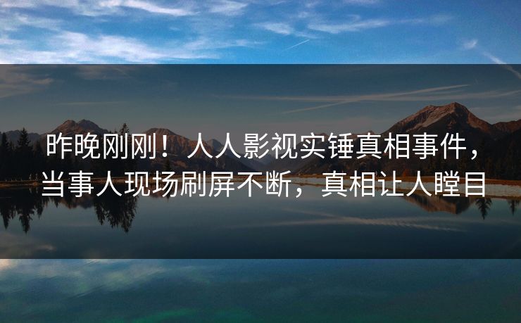 昨晚刚刚！人人影视实锤真相事件，当事人现场刷屏不断，真相让人瞠目