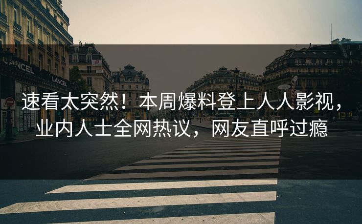 速看太突然！本周爆料登上人人影视，业内人士全网热议，网友直呼过瘾
